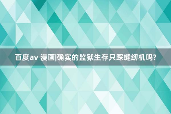 百度av 漫画|确实的监狱生存只踩缝纫机吗?