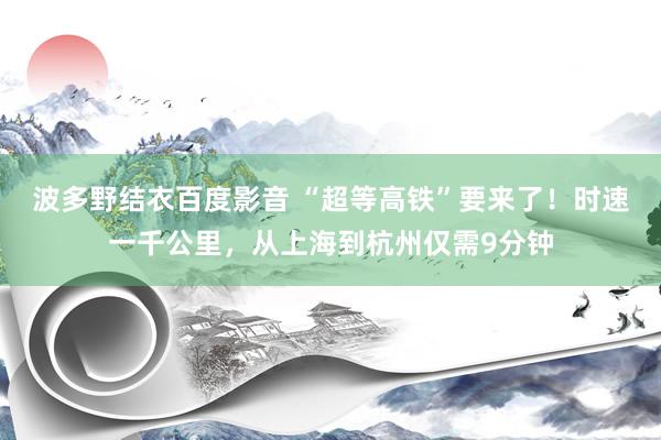 波多野结衣百度影音 “超等高铁”要来了！时速一千公里，从上海到杭州仅需9分钟