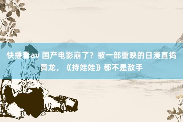 快播看av 国产电影崩了？被一部重映的日漫直捣黄龙，《持娃娃》都不是敌手