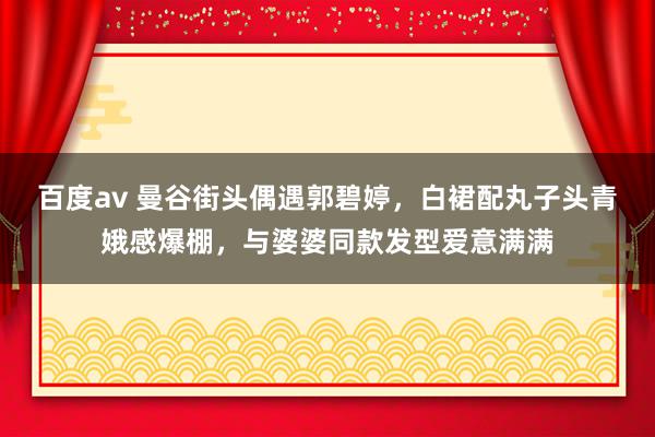 百度av 曼谷街头偶遇郭碧婷，白裙配丸子头青娥感爆棚，与婆婆同款发型爱意满满