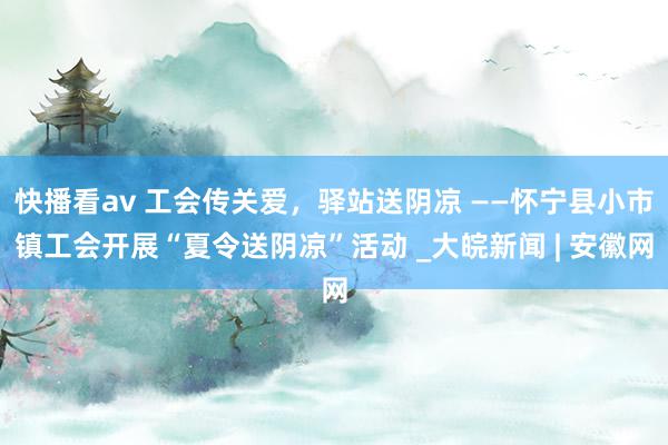 快播看av 工会传关爱，驿站送阴凉 ——怀宁县小市镇工会开展“夏令送阴凉”活动 _大皖新闻 | 安徽网