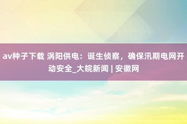 av种子下载 涡阳供电：诞生侦察，确保汛期电网开动安全_大皖新闻 | 安徽网