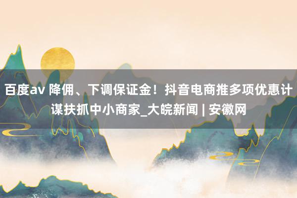 百度av 降佣、下调保证金！抖音电商推多项优惠计谋扶抓中小商家_大皖新闻 | 安徽网