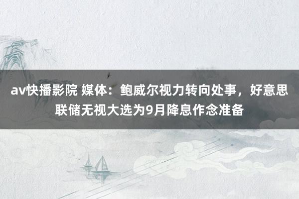 av快播影院 媒体：鲍威尔视力转向处事，好意思联储无视大选为9月降息作念准备