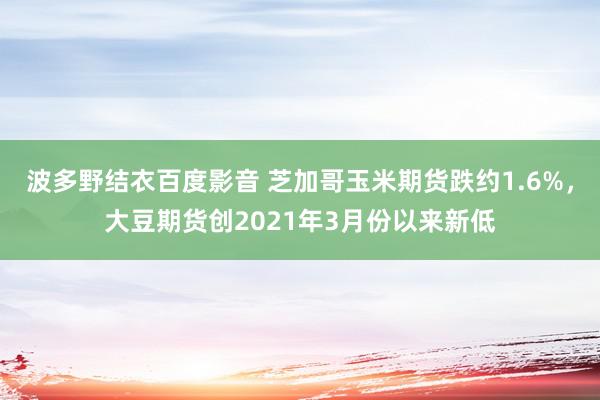 波多野结衣百度影音 芝加哥玉米期货跌约1.6%，大豆期货创2021年3月份以来新低