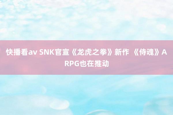 快播看av SNK官宣《龙虎之拳》新作 《侍魂》ARPG也在推动