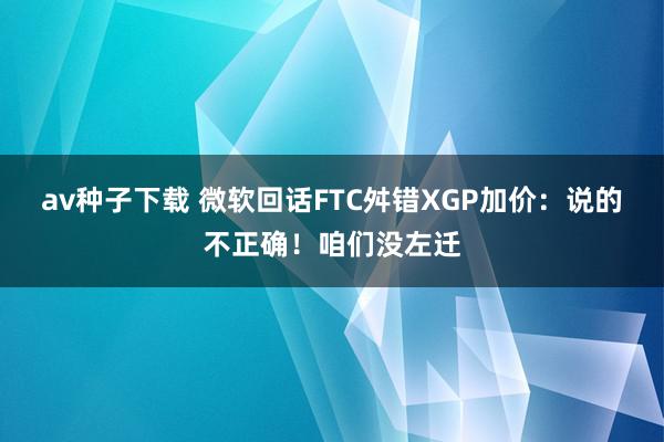 av种子下载 微软回话FTC舛错XGP加价：说的不正确！咱们没左迁