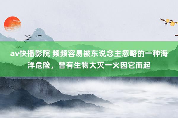 av快播影院 频频容易被东说念主忽略的一种海洋危险，曾有生物大灭一火因它而起