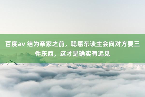 百度av 结为亲家之前，聪惠东谈主会向对方要三件东西，这才是确实有远见