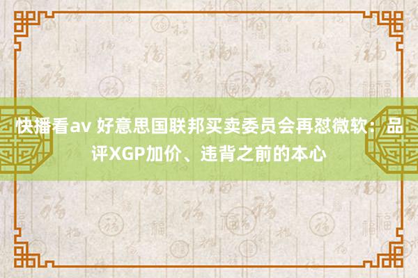 快播看av 好意思国联邦买卖委员会再怼微软：品评XGP加价、违背之前的本心