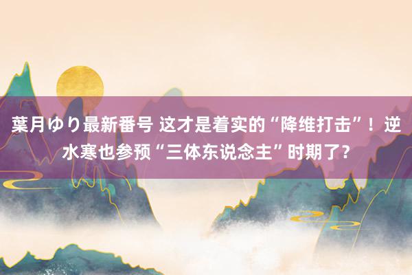 葉月ゆり最新番号 这才是着实的“降维打击”！逆水寒也参预“三体东说念主”时期了？