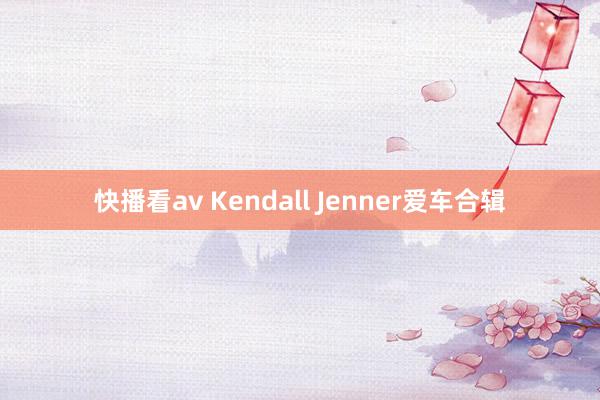 快播看av Kendall Jenner爱车合辑