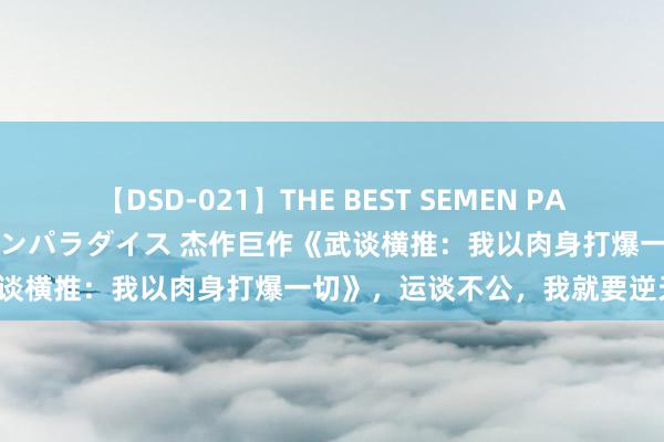 【DSD-021】THE BEST SEMEN PARADISE 美女12人とザーメンパラダイス 杰作巨作《武谈横推：我以肉身打爆一切》，运谈不公，我就要逆天改命！