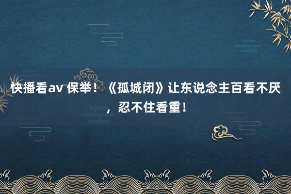 快播看av 保举！《孤城闭》让东说念主百看不厌，忍不住看重！