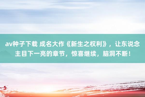 av种子下载 成名大作《新生之权利》，让东说念主目下一亮的章节，惊喜继续，脑洞不断！