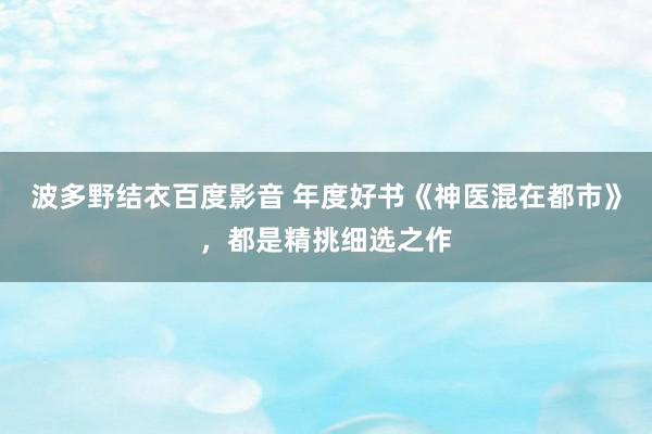 波多野结衣百度影音 年度好书《神医混在都市》，都是精挑细选之作