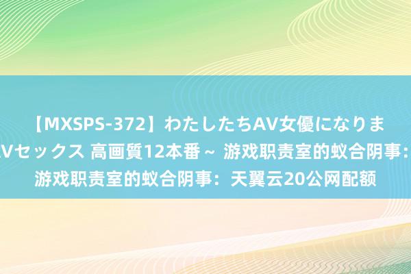 【MXSPS-372】わたしたちAV女優になりました。～初めてのAVセックス 高画質12本番～ 游戏职责室的蚁合阴事：天翼云20公网配额