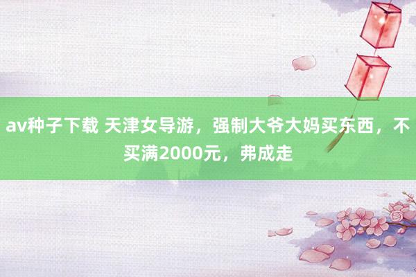 av种子下载 天津女导游，强制大爷大妈买东西，不买满2000元，弗成走