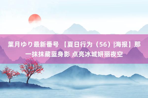 葉月ゆり最新番号 【夏日行为（56）|海报】那一抹抹藏蓝身影 点亮冰城妍丽夜空