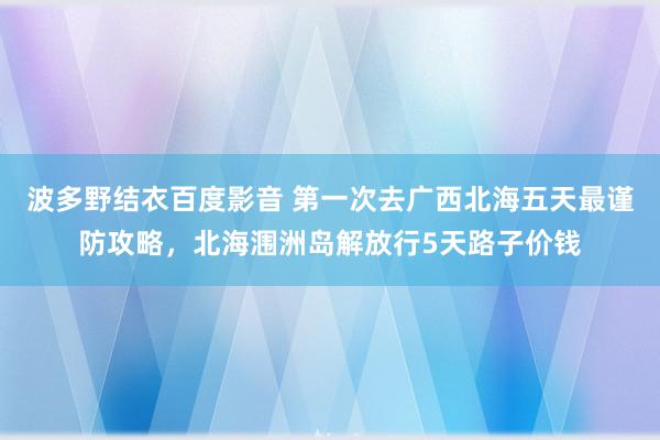 波多野结衣百度影音 第一次去广西北海五天最谨防攻略，北海涠洲岛解放行5天路子价钱