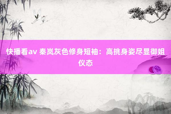 快播看av 秦岚灰色修身短袖：高挑身姿尽显御姐仪态