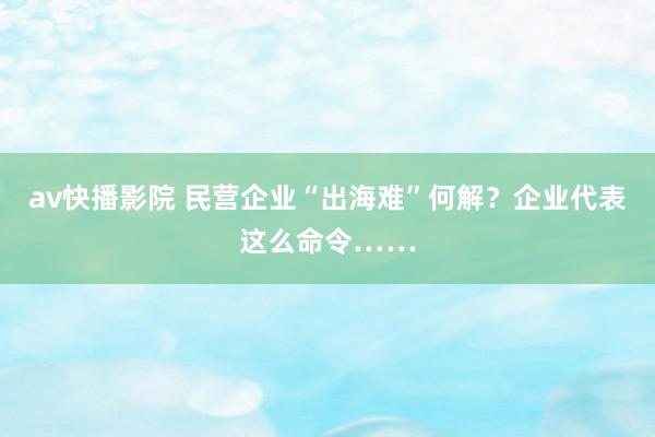 av快播影院 民营企业“出海难”何解？企业代表这么命令……