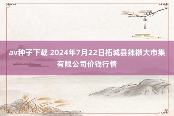 av种子下载 2024年7月22日柘城县辣椒大市集有限公司价钱行情