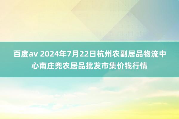 百度av 2024年7月22日杭州农副居品物流中心南庄兜农居品批发市集价钱行情