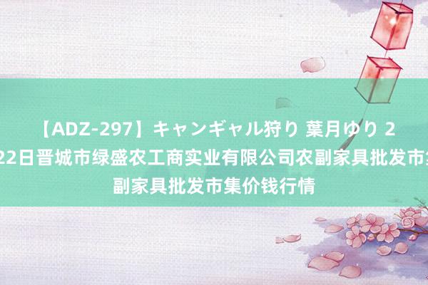 【ADZ-297】キャンギャル狩り 葉月ゆり 2024年7月22日晋城市绿盛农工商实业有限公司农副家具批发市集价钱行情