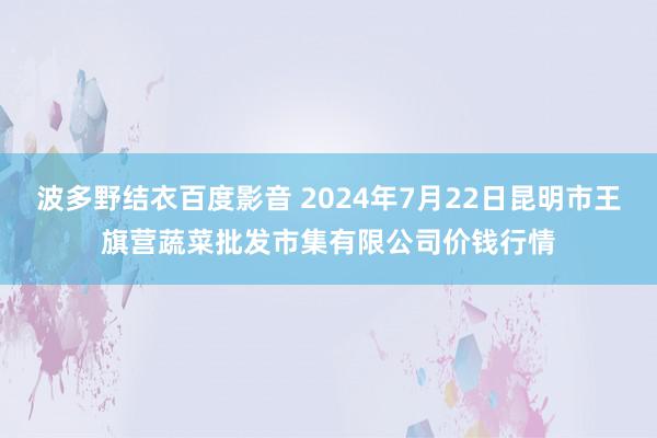 波多野结衣百度影音 2024年7月22日昆明市王旗营蔬菜批发市集有限公司价钱行情