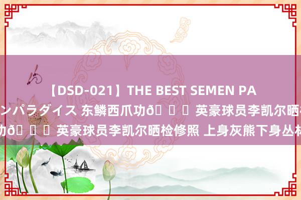 【DSD-021】THE BEST SEMEN PARADISE 美女12人とザーメンパラダイス 东鳞西爪功😂英豪球员李凯尔晒检修照 上身灰熊下身丛林狼