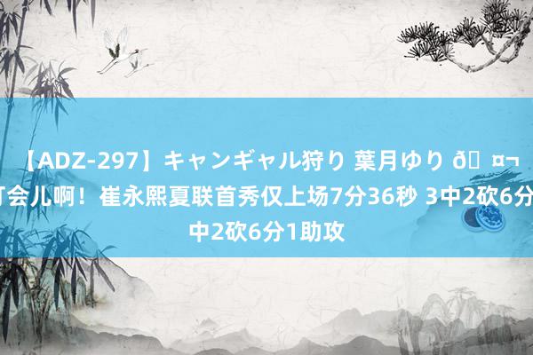 【ADZ-297】キャンギャル狩り 葉月ゆり 🤬多给打会儿啊！崔永熙夏联首秀仅上场7分36秒 3中2砍6分1助攻