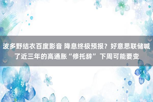 波多野结衣百度影音 降息终极预报？好意思联储喊了近三年的高通胀“修托辞” 下周可能要变