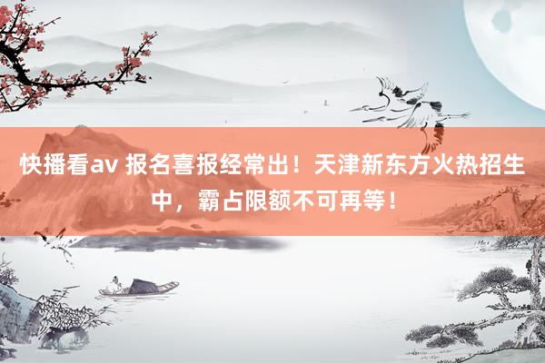 快播看av 报名喜报经常出！天津新东方火热招生中，霸占限额不可再等！