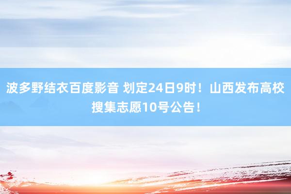 波多野结衣百度影音 划定24日9时！山西发布高校搜集志愿10号公告！