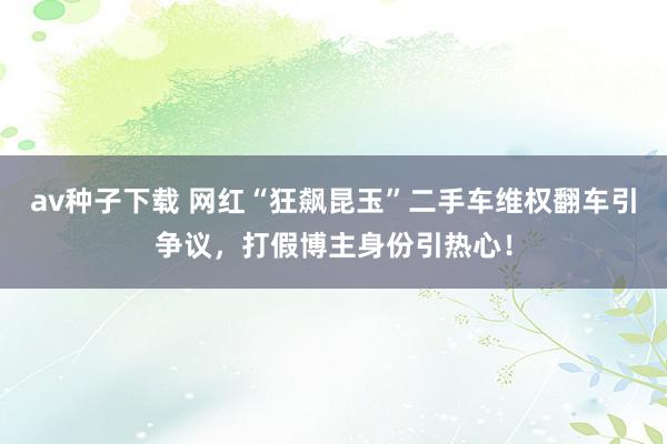 av种子下载 网红“狂飙昆玉”二手车维权翻车引争议，打假博主身份引热心！