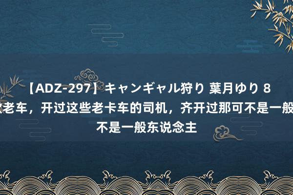 【ADZ-297】キャンギャル狩り 葉月ゆり 80年代6款老车，开过这些老卡车的司机，齐开过那可不是一般东说念主