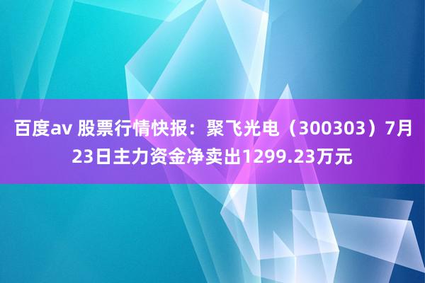 百度av 股票行情快报：聚飞光电（300303）7月23日主力资金净卖出1299.23万元