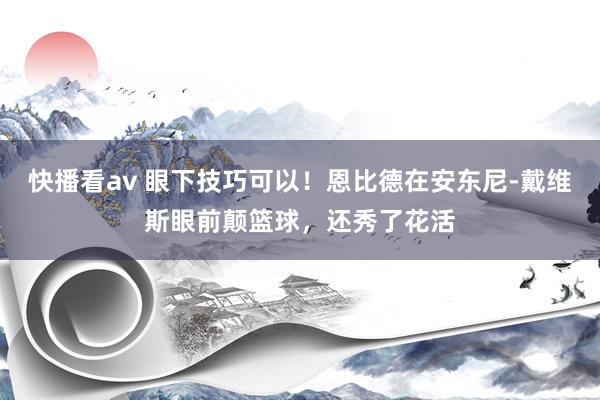 快播看av 眼下技巧可以！恩比德在安东尼-戴维斯眼前颠篮球，还秀了花活