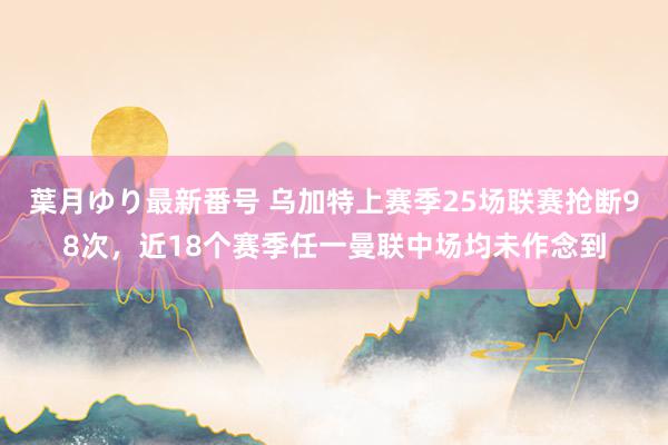 葉月ゆり最新番号 乌加特上赛季25场联赛抢断98次，近18个赛季任一曼联中场均未作念到