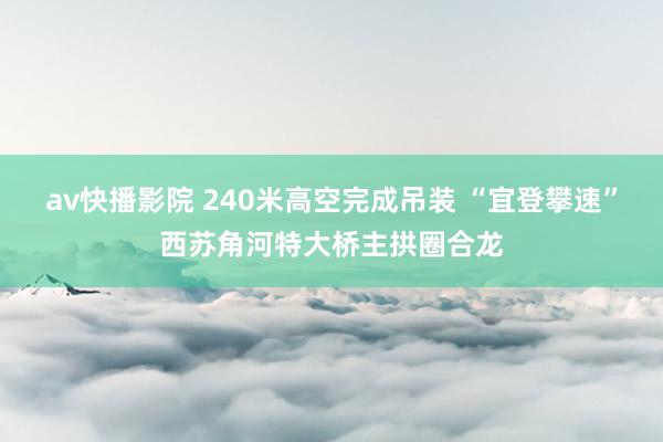 av快播影院 240米高空完成吊装 “宜登攀速”西苏角河特大桥主拱圈合龙