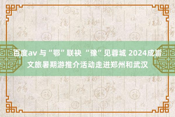 百度av 与“鄂”联袂 “豫”见蓉城 2024成皆文旅暑期游推介活动走进郑州和武汉