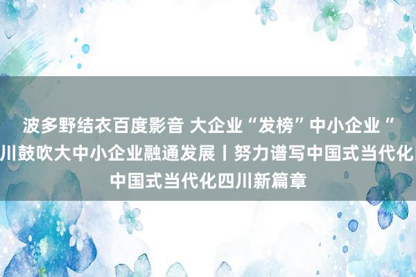 波多野结衣百度影音 大企业“发榜”中小企业“揭榜”，四川鼓吹大中小企业融通发展丨努力谱写中国式当代化四川新篇章