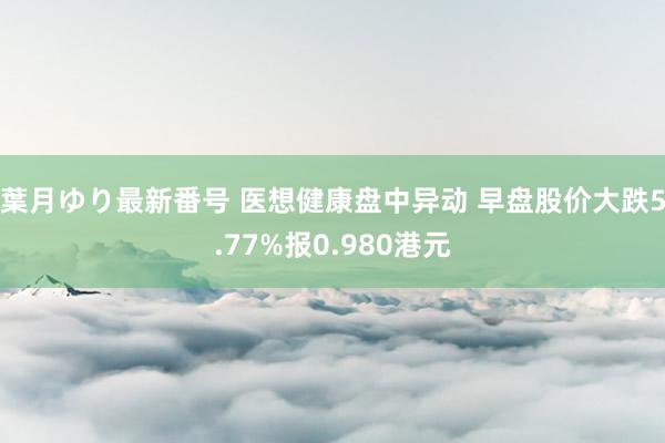 葉月ゆり最新番号 医想健康盘中异动 早盘股价大跌5.77%报0.980港元