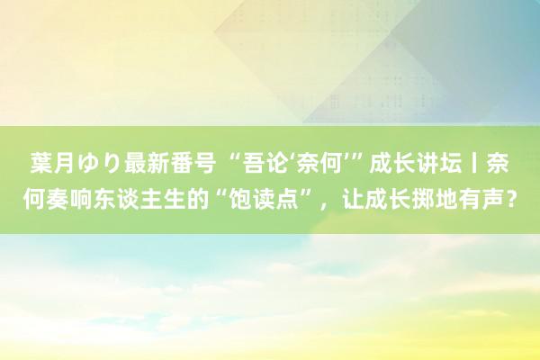 葉月ゆり最新番号 “吾论‘奈何’”成长讲坛丨奈何奏响东谈主生的“饱读点”，让成长掷地有声？