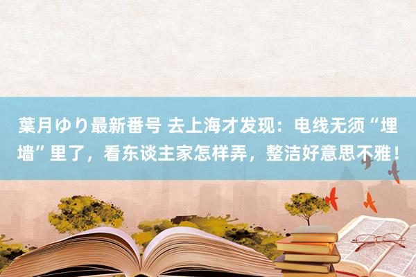 葉月ゆり最新番号 去上海才发现：电线无须“埋墙”里了，看东谈主家怎样弄，整洁好意思不雅！