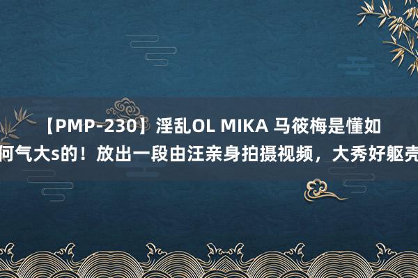 【PMP-230】淫乱OL MIKA 马筱梅是懂如何气大s的！放出一段由汪亲身拍摄视频，大秀好躯壳