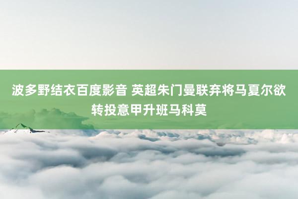 波多野结衣百度影音 英超朱门曼联弃将马夏尔欲转投意甲升班马科莫