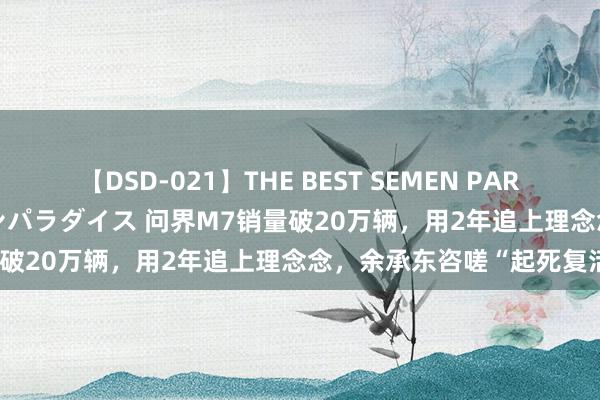 【DSD-021】THE BEST SEMEN PARADISE 美女12人とザーメンパラダイス 问界M7销量破20万辆，用2年追上理念念，余承东咨嗟“起死复活”