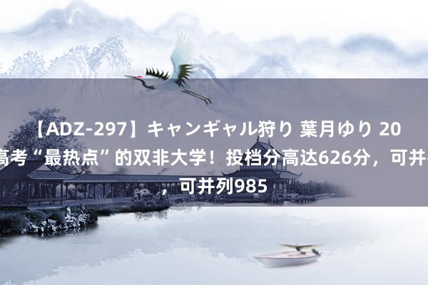 【ADZ-297】キャンギャル狩り 葉月ゆり 2024年高考“最热点”的双非大学！投档分高达626分，可并列985